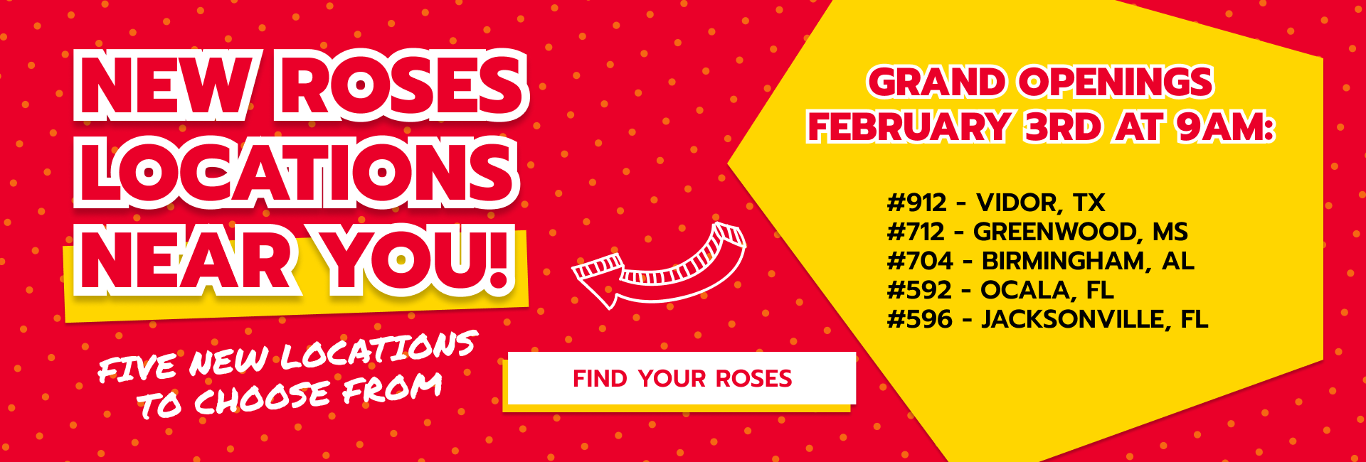 Designed banner with headline text that reads “New Roses Locations Near You!” and subheading that reads “Five New Locations to Choose From” with a button with text that reads “Find Your Roses” and goes to the Store Locator Page. Additional headline reads “Grand Openings February 3rd at 9am” with text underneath listing the new Roses locations “Store #912 - Vidor, Texas. Store #712 - Greenwood, Mississippi. Store #704 - Birmingham, Alabama. Store #592 - Ocala, Florida. Store #596 - Jacksonville, Florida.