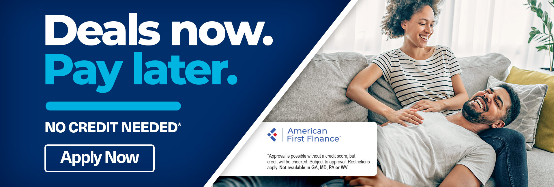 A designed banner with an image of a man resting his head in a woman’s lap, sitting on a couch together, with text that reads “Deals now. Pay later. No credit Needed*. Apply now.” Asterisk text reads American First Finance: “*Approval is possible without a credit score, but credit will be checked. Subject to approval. Restrictions apply. Not available in GA, MD, PA, or WV.