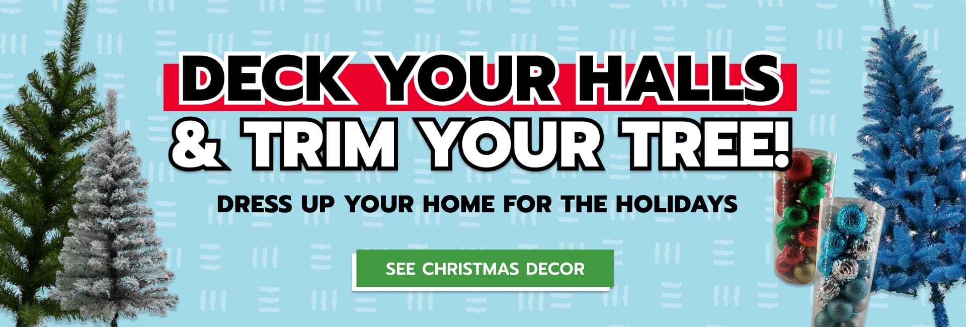 A banner with three synthetic christmas trees and two boxes of ornaments in the background, with text reading ‘Deck your halls & trim your tree: dress up your home for the holidays’ and a button with text that reads ‘See Christmas Decor’ that takes you to the decor page.
